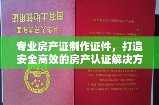 泾阳专业房产证制作证件，打造安全高效的房产认证解决方案