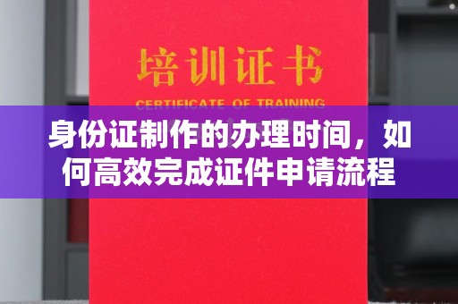 泾阳身份证制作的办理时间，如何高效完成证件申请流程