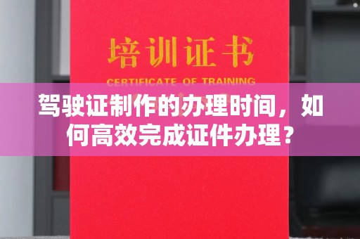 泾阳驾驶证制作的办理时间，如何高效完成证件办理？